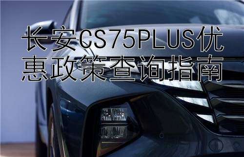 长安CS75PLUS优惠政策查询指南