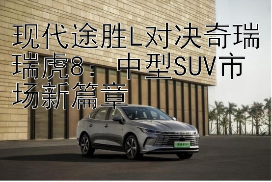 现代途胜L对决奇瑞瑞虎8：中型SUV市场新篇章