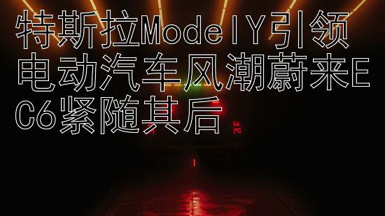 特斯拉ModelY引领电动汽车风潮蔚来EC6紧随其后