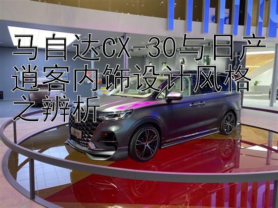 马自达CX-30与日产逍客内饰设计风格之辨析