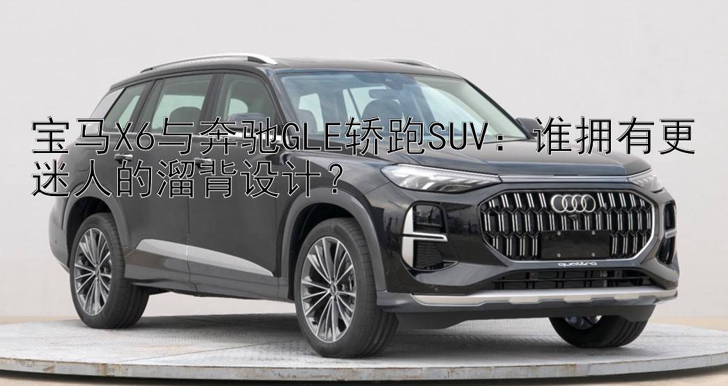 宝马X6与奔驰GLE轿跑SUV：谁拥有更迷人的溜背设计？