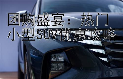 团购盛宴：热门小型SUV优惠攻略