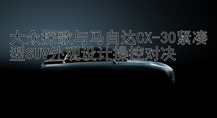 大众探歌与马自达CX-30紧凑型SUV外观设计操控对决