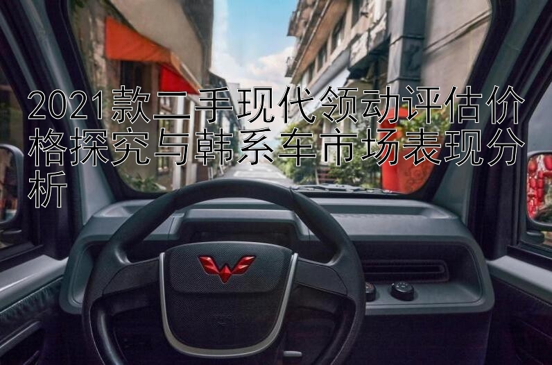 2021款二手现代领动评估价格探究与韩系车市场表现分析