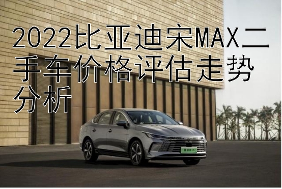 2022比亚迪宋MAX二手车价格评估走势分析