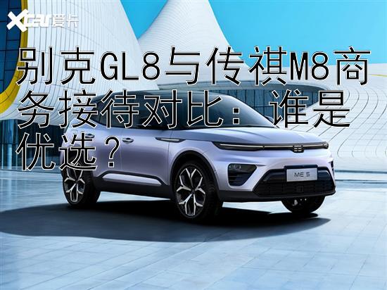 别克GL8与传祺M8商务接待对比：谁是优选？