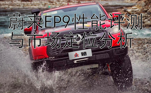 蔚来EP9性能评测与市场定位分析