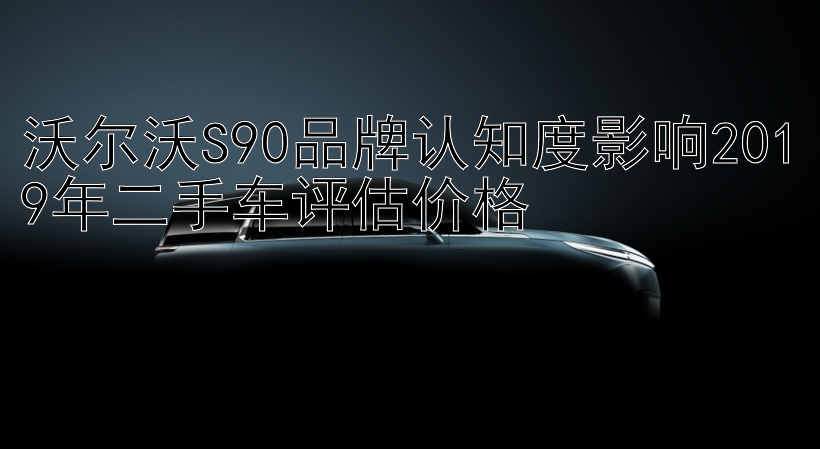 沃尔沃S90品牌认知度影响2019年二手车评估价格