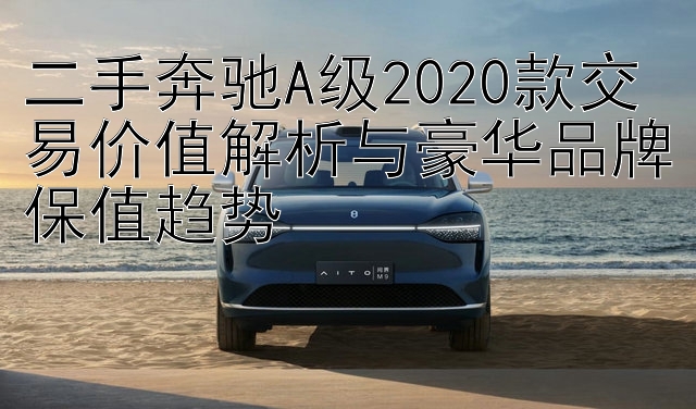 二手奔驰A级2020款交易价值解析与豪华品牌保值趋势