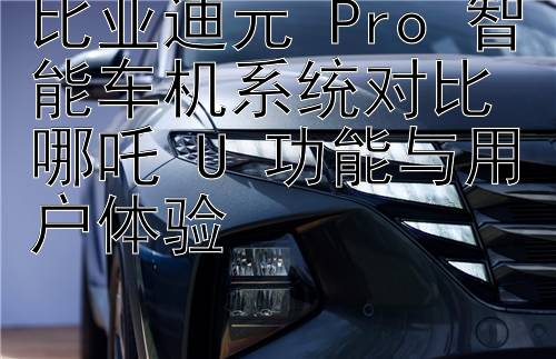 比亚迪元 Pro 智能车机系统对比哪吒 U 功能与用户体验