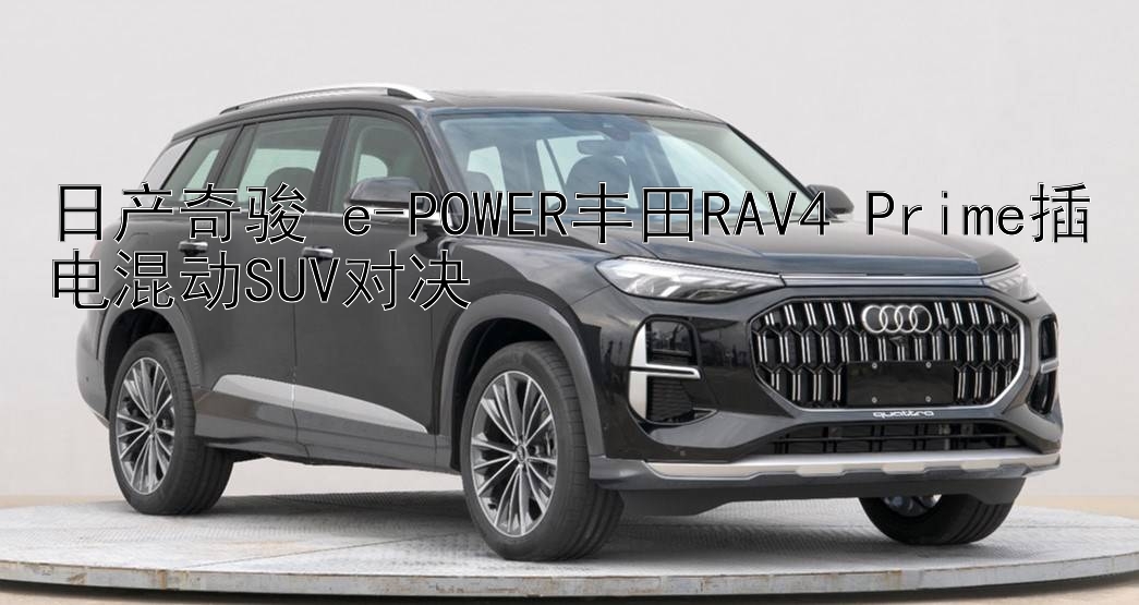 日产奇骏 e-POWER丰田RAV4 Prime插电混动SUV对决