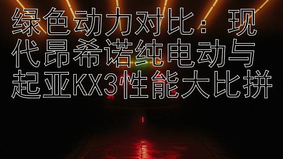 绿色动力对比：现代昂希诺纯电动与起亚KX3性能大比拼