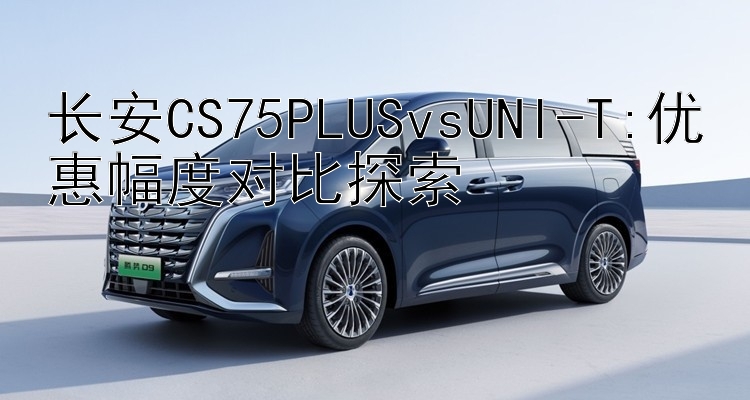 长安CS75PLUSvsUNI-T:优惠幅度对比探索