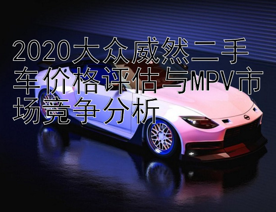 2020大众威然二手车价格评估与MPV市场竞争分析