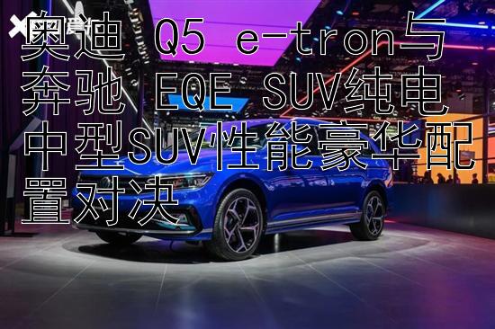 奥迪 Q5 e-tron与奔驰 EQE SUV纯电中型SUV性能豪华配置对决