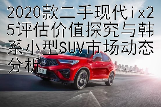 2020款二手现代ix25评估价值探究与韩系小型SUV市场动态分析