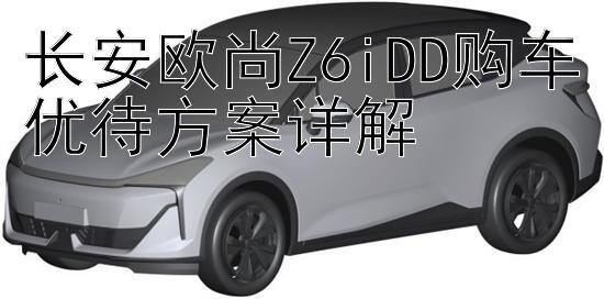 长安欧尚Z6iDD购车优待方案详解