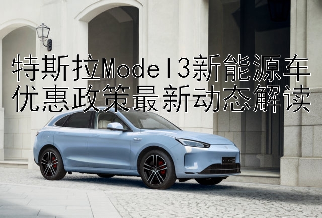 特斯拉Model3新能源车优惠政策最新动态解读