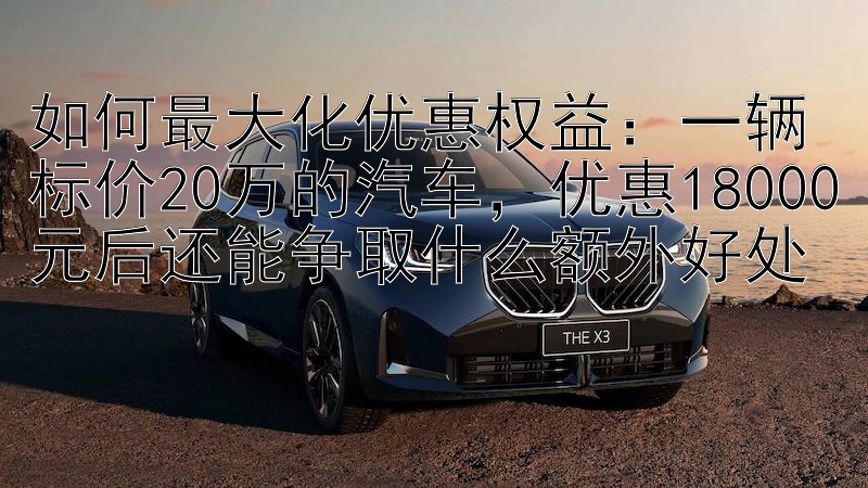 如何最大化优惠权益：一辆标价20万的汽车，优惠18000元后还能争取什么额外好处