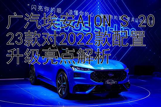 广汽埃安AION S 2023款对2022款配置升级亮点解析