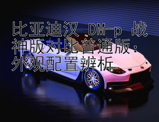 比亚迪汉 DM-p 战神版对比普通版：外观配置辨析