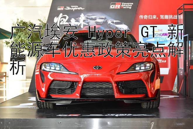 广汽埃安 Hyper GT 新能源车优惠政策亮点解析