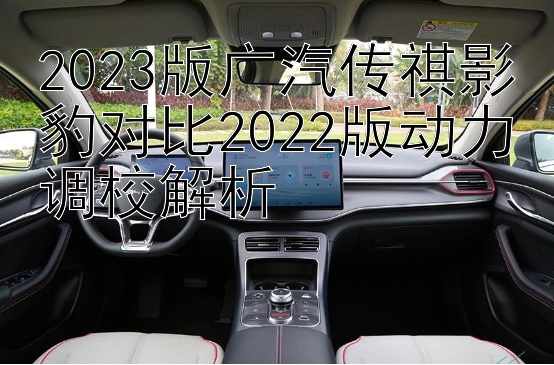 2023版广汽传祺影豹对比2022版动力调校解析