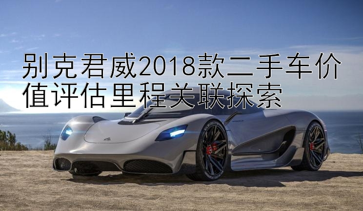 别克君威2018款二手车价值评估里程关联探索