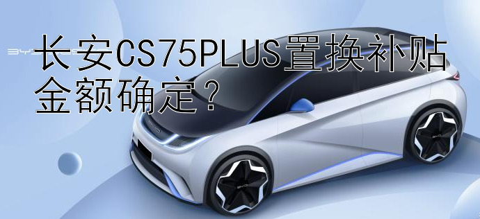 长安CS75PLUS置换补贴金额确定？