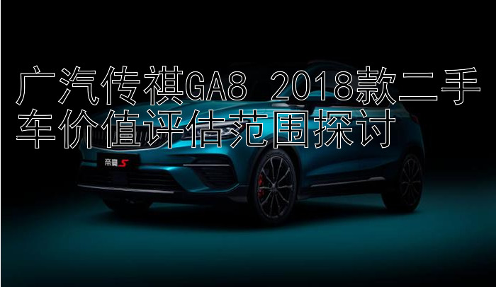 广汽传祺GA8 2018款二手车价值评估范围探讨