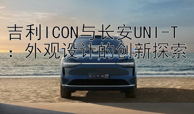 吉利ICON与长安UNI-T：外观设计的创新探索