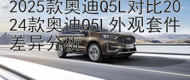 2025款奥迪Q5L对比2024款奥迪Q5L外观套件差异分析