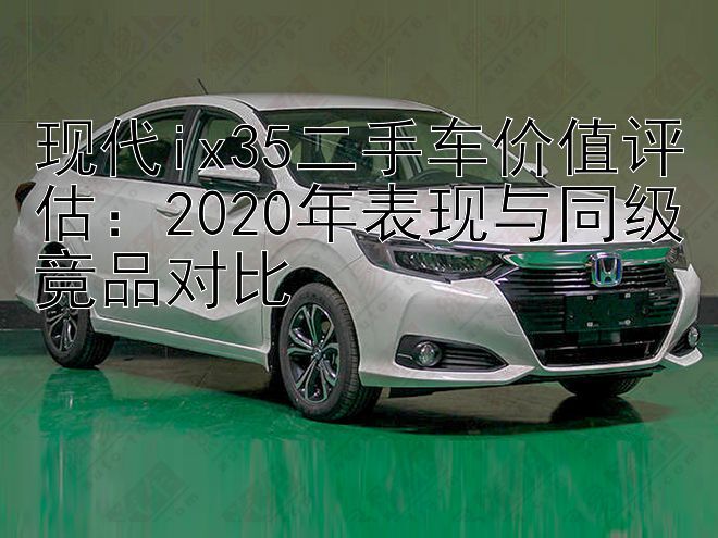 现代ix35二手车价值评估：2020年表现与同级竞品对比