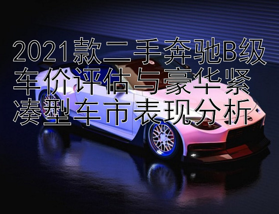 2021款二手奔驰B级车价评估与豪华紧凑型车市表现分析