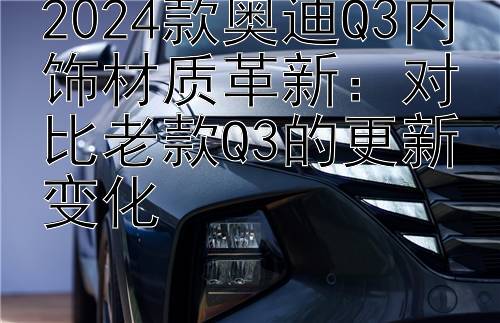 2024款奥迪Q3内饰材质革新：对比老款Q3的更新变化