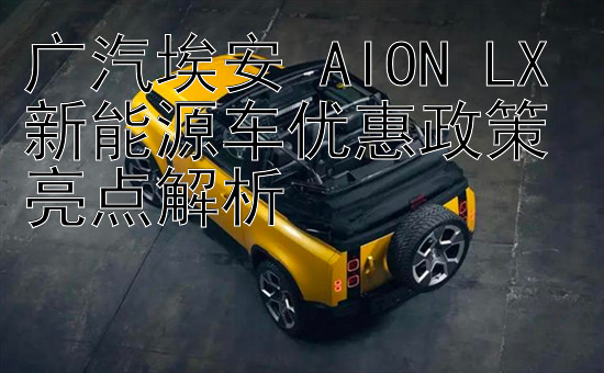 广汽埃安 AION LX 新能源车优惠政策亮点解析