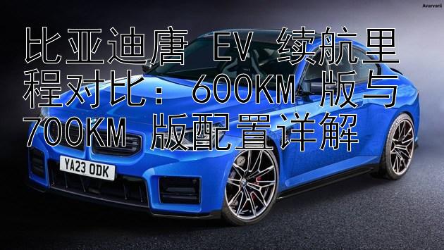 比亚迪唐 EV 续航里程对比：600KM 版与 700KM 版配置详解