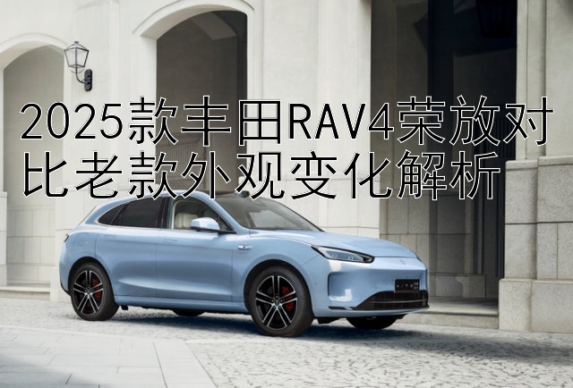 2025款丰田RAV4荣放对比老款外观变化解析