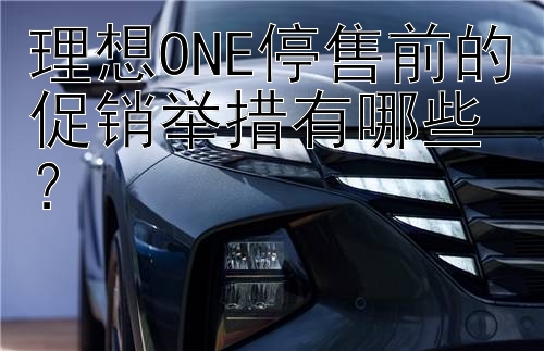 理想ONE停售前的促销举措有哪些？