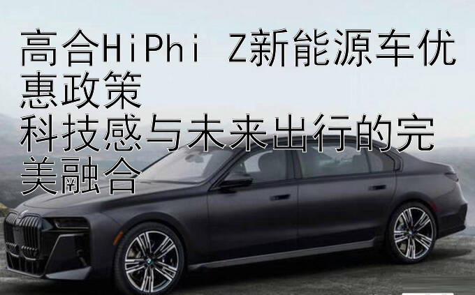 高合HiPhi Z新能源车优惠政策  
科技感与未来出行的完美融合