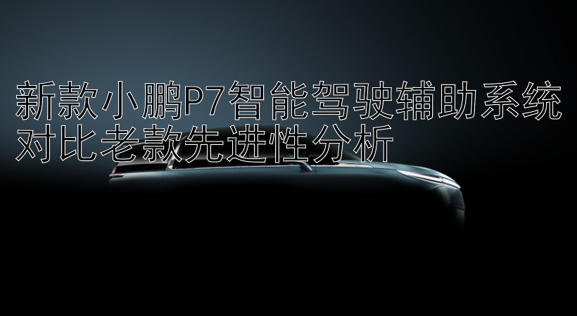 新款小鹏P7智能驾驶辅助系统对比老款先进性分析