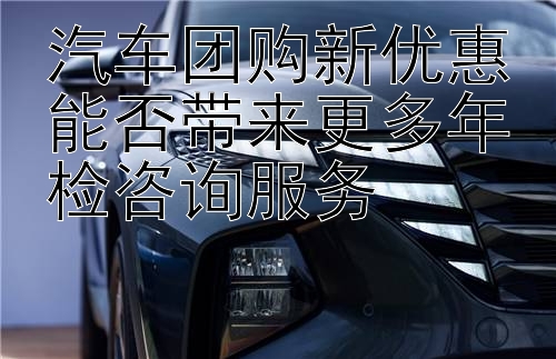 汽车团购新优惠能否带来更多年检咨询服务