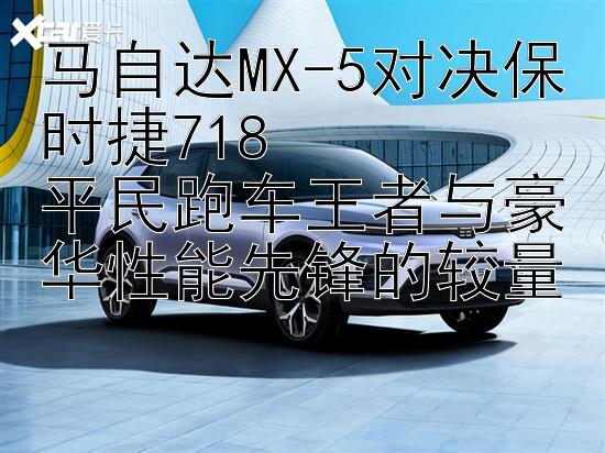 马自达MX-5对决保时捷718  
平民跑车王者与豪华性能先锋的较量