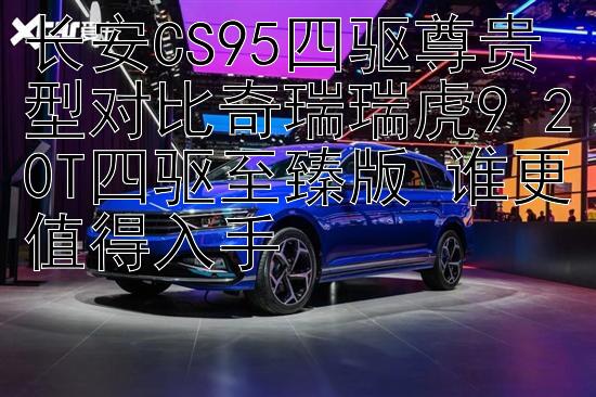 长安CS95四驱尊贵型对比奇瑞瑞虎9 20T四驱至臻版 谁更值得入手