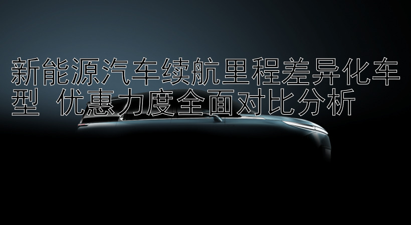 新能源汽车续航里程差异化车型 优惠力度全面对比分析