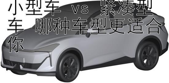 小型车 vs 紧凑型车 哪种车型更适合你