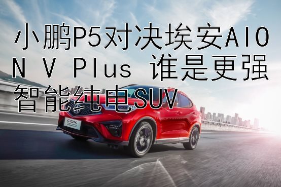 小鹏P5对决埃安AION V Plus 谁是更强智能纯电SUV