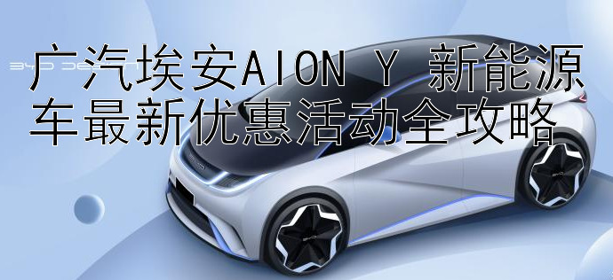 广汽埃安AION Y 新能源车最新优惠活动全攻略