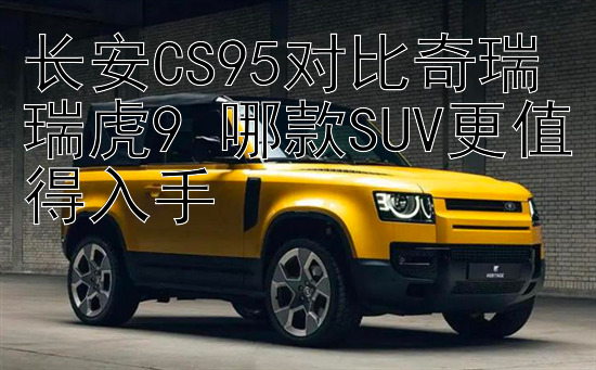 长安CS95对比奇瑞瑞虎9 哪款SUV更值得入手