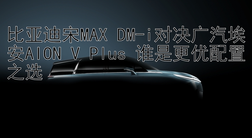 比亚迪宋MAX DM-i对决广汽埃安AION V Plus